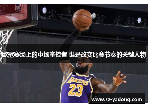 欧冠赛场上的中场掌控者 谁是改变比赛节奏的关键人物
